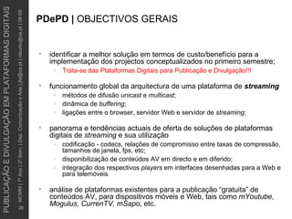 identificar a melhor solução em termos de custo/benefício para a implementação dos projectos conceptualizados no primeiro semestre; Trata-se das Plataformas Digitais para Publicação e Divulgação!!! funcionamento global da arquitectura de uma plataforma de  streaming métodos de difusão  unicast  e  multicast ; dinâmica de  buffering ; ligações entre o browser, servidor Web e servidor de  streaming ; panorama e tendências actuais de oferta de soluções de plataformas digitais de  streaming  e sua utilização codificação - codecs, relações de compromisso entre taxas de compressão, tamanhos de janela, fps, etc; disponibilização de conteúdos AV em directo e em diferido; integração dos respectivos  players  em interfaces desenhadas para a Web e para telemóveis análise de plataformas existentes para a publicação “gratuita” de conteúdos AV, para dispositivos móveis e Web, tais como  mYoutube, Mogulus, CurrenTV, mSapo,  etc. PDePD |  OBJECTIVOS GERAIS 