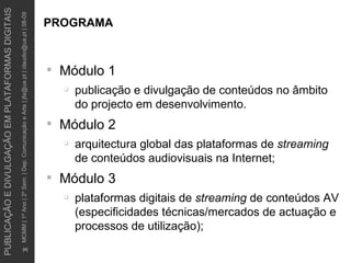 PROGRAMA Módulo 1 publicação e divulgação de conteúdos no âmbito do projecto em desenvolvimento.  Módulo 2 arquitectura global das plataformas de  streaming  de conteúdos audiovisuais na Internet; Módulo 3 plataformas digitais de  streaming  de conteúdos AV (especificidades técnicas/mercados de actuação e processos de utilização); 