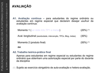 AVALIAÇÃO A1. Avaliação contínua   – para estudantes do regime ordinário ou estudantes em regime especial que declarem desejar usufruir da avaliação contínua: Momento 1 ( ver slide  Info  TP1 e metas ) (20%)  (1)   Aval. longitudinal  (assiduidade, intervenção, TPCs, Blog, metas) (30%) Momento 2 (produto final) (50%)  (1)   ou A2. Trabalho teórico-prático final Apenas para estudantes em regime especial ou estudantes do regime ordinário que obtenham uma autorização especial por parte do docente da disciplina   Sujeito ao exercício obrigatório de auto-avaliação e hetero-avaliação. 