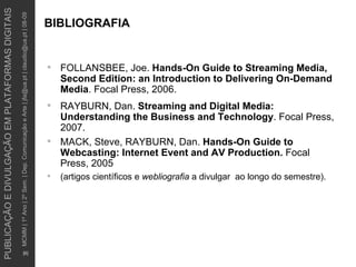BIBLIOGRAFIA FOLLANSBEE, Joe .  Hands-On Guide to Streaming Media, Second Edition: an Introduction to Delivering On-Demand Media .  Focal Press, 2006. RAYBURN, Dan.  Streaming and Digital Media: Understanding the Business and Technology . Focal Press, 2007. MACK, Steve, RAYBURN, Dan.  Hands-On Guide to Webcasting: Internet Event and AV Production.  Focal Press, 2005 (artigos científicos e  webliografia  a divulgar  ao longo do semestre).  