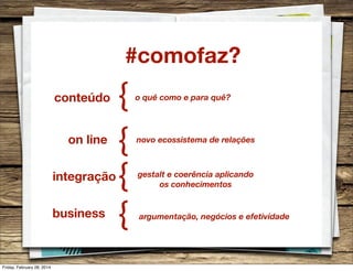#comofaz?
conteúdo
on line
integração
business

Friday, February 28, 2014

{
{
{
{

o quê como e para quê?

novo ecossistema de relações

gestalt e coerência aplicando
os conhecimentos

argumentação, negócios e efetividade

 