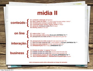 midia II
conteúdo
on line
interação
business

{
{
{
{

01- conteúdo e interação 28 fevereiro
02- Qual o papel da mídia? - 07 março (aula livre para redigir o texto) *
03- mindsets para começar a pensar mídia 14 março
04- crossmedia (meio revista, cinema, mooh) 21 março
05- startando: brieﬁng de mídia (T1) 28 março
06- Brieﬁng cliente 04 de abril

07- mídia on line 11 abril
08- como planejar mídia on line 25 de abril ( ENTREGA T1) ***
09- planejamento de mídia on line 02 maio (aula livre para T2) *
10- planejamento de mídia on line 09 maio (aula livre para T2) *
11- plano de mídia integrado (T3) ( inicia trabalho 3) 16 maio ( ENTREGA T2) ***
12- plano de mídia integrado 23 maio (aula livre para T3) *
13- APRESENTAÇÃO T3 30 maio ( APRESENTA T3) ***
14- Produto de mídia: “o negócio” 06 junho
15- trabalho produto de mídia (T4) 13 junho (aula livre para T4)*
16- trabalho produto de mídia (T4) 20 junho (aula livre para T4)*
17 - apresentação produto de mídia 27 junho (APRESENTA T4) ***
18 - AULA ENCERRAMENTO - FEEDBACKS E SUGESTÕES 04 julho

este cronograma pode sofrer alterações ao longo do semestre

Friday, February 28, 2014

 