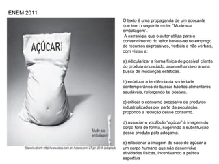 O texto é uma propaganda de um adoçante
que tem o seguinte mote: “Mude sua
embalagem”.
A estratégia que o autor utiliza para o
convencimento do leitor baseia-se no emprego
de recursos expressivos, verbais e não verbais,
com vistas a:
a) ridicularizar a forma física do possível cliente
do produto anunciado, aconselhando-o a uma
busca de mudanças estéticas.
b) enfatizar a tendência da sociedade
contemporânea de buscar hábitos alimentares
saudáveis, reforçando tal postura.
c) criticar o consumo excessivo de produtos
industrializados por parte da população,
propondo a redução desse consumo.
d) associar o vocábulo “açúcar” à imagem do
corpo fora de forma, sugerindo a substituição
desse produto pelo adoçante.
e) relacionar a imagem do saco de açúcar a
um corpo humano que não desenvolve
atividades físicas, incentivando a prática
esportiva
ENEM 2011
 