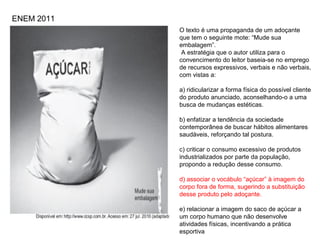O texto é uma propaganda de um adoçante
que tem o seguinte mote: “Mude sua
embalagem”.
A estratégia que o autor utiliza para o
convencimento do leitor baseia-se no emprego
de recursos expressivos, verbais e não verbais,
com vistas a:
a) ridicularizar a forma física do possível cliente
do produto anunciado, aconselhando-o a uma
busca de mudanças estéticas.
b) enfatizar a tendência da sociedade
contemporânea de buscar hábitos alimentares
saudáveis, reforçando tal postura.
c) criticar o consumo excessivo de produtos
industrializados por parte da população,
propondo a redução desse consumo.
d) associar o vocábulo “açúcar” à imagem do
corpo fora de forma, sugerindo a substituição
desse produto pelo adoçante.
e) relacionar a imagem do saco de açúcar a
um corpo humano que não desenvolve
atividades físicas, incentivando a prática
esportiva
ENEM 2011
 