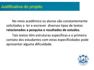 No meio acadêmico os alunos são constantemente
solicitados a ler e escrever diversos tipos de textos
relacionados a pesquisa e resultados de estudos.
Tais textos têm estruturas específicas e o primeiro
contato dos estudantes com estas especificidades pode
apresentar alguma dificuldade.
Justificativa do projeto
 