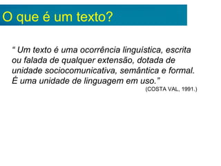 O que é um texto?
“ Um texto é uma ocorrência linguística, escrita
ou falada de qualquer extensão, dotada de
unidade sociocomunicativa, semântica e formal.
É uma unidade de linguagem em uso.”
(COSTA VAL, 1991.)
 