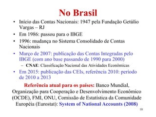 10
No Brasil
• Início das Contas Nacionais: 1947 pela Fundação Getúlio
Vargas – RJ
• Em 1986: passou para o IBGE
• 1996: mudança no Sistema Consolidado de Contas
Nacionais
• Março de 2007: publicação das Contas Integradas pelo
IBGE (com ano base passando de 1990 para 2000)
– CNAE: Classificação Nacional das Atividades Econômicas
• Em 2015: publicação das CEIs, referência 2010: período
de 2010 a 2013
Referência atual para os países: Banco Mundial,
Organização para Cooperação e Desenvolvimento Econômico
(OCDE), FMI, ONU, Comissão de Estatística da Comunidade
Européia (Eurostat): System of National Accounts (2008)
 