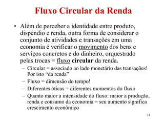 14
Fluxo Circular da Renda
• Além de perceber a identidade entre produto,
dispêndio e renda, outra forma de considerar o
conjunto de atividades e transações em uma
economia é verificar o movimento dos bens e
serviços concretos e do dinheiro, orquestrado
pelas trocas = fluxo circular da renda.
– Circular = associado ao lado monetário das transações!
Por isto “da renda”
– Fluxo = dimensão do tempo!
– Diferentes óticas = diferentes momentos do fluxo
– Quanto maior a intensidade do fluxo: maior a produção,
renda e consumo da economia = seu aumento significa
crescimento econômico
 