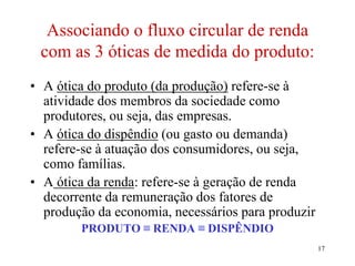 17
Associando o fluxo circular de renda
com as 3 óticas de medida do produto:
• A ótica do produto (da produção) refere-se à
atividade dos membros da sociedade como
produtores, ou seja, das empresas.
• A ótica do dispêndio (ou gasto ou demanda)
refere-se à atuação dos consumidores, ou seja,
como famílias.
• A ótica da renda: refere-se à geração de renda
decorrente da remuneração dos fatores de
produção da economia, necessários para produzir
PRODUTO ≡ RENDA ≡ DISPÊNDIO
 