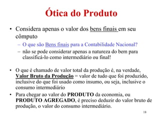18
Ótica do Produto
• Considera apenas o valor dos bens finais em seu
cômputo
– O que são Bens finais para a Contabilidade Nacional?
– não se pode considerar apenas a natureza do bem para
classificá-lo como intermediário ou final!
• O que é chamado de valor total da produção é, na verdade,
Valor Bruto da Produção = valor de tudo que foi produzido,
inclusive do que foi usado como insumo, ou seja, inclusive o
consumo intermediário
• Para chegar ao valor do PRODUTO da economia, ou
PRODUTO AGREGADO, é preciso deduzir do valor bruto de
produção, o valor do consumo intermediário.
 