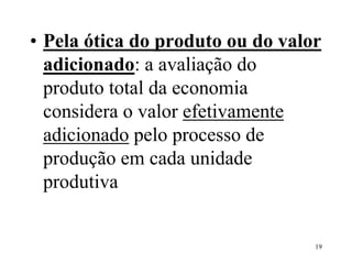 19
• Pela ótica do produto ou do valor
adicionado: a avaliação do
produto total da economia
considera o valor efetivamente
adicionado pelo processo de
produção em cada unidade
produtiva
 