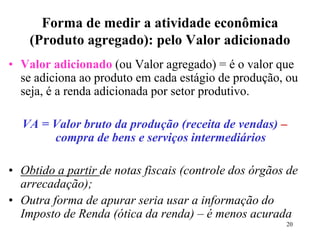 20
Forma de medir a atividade econômica
(Produto agregado): pelo Valor adicionado
• Valor adicionado (ou Valor agregado) = é o valor que
se adiciona ao produto em cada estágio de produção, ou
seja, é a renda adicionada por setor produtivo.
VA = Valor bruto da produção (receita de vendas) –
compra de bens e serviços intermediários
• Obtido a partir de notas fiscais (controle dos órgãos de
arrecadação);
• Outra forma de apurar seria usar a informação do
Imposto de Renda (ótica da renda) – é menos acurada
 