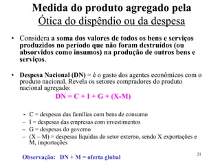 21
• Considera a soma dos valores de todos os bens e serviços
produzidos no período que não foram destruídos (ou
absorvidos como insumos) na produção de outros bens e
serviços.
• Despesa Nacional (DN) = é o gasto dos agentes econômicos com o
produto nacional. Revela os setores compradores do produto
nacional agregado:
DN = C + I + G + (X-M)
- C = despesas das famílias com bens de consumo
– I = despesas das empresas com investimentos
– G = despesas do governo
– (X – M) = despesas líquidas do setor externo, sendo X exportações e
M, importações
Observação: DN + M = oferta global
Medida do produto agregado pela
Ótica do dispêndio ou da despesa
 