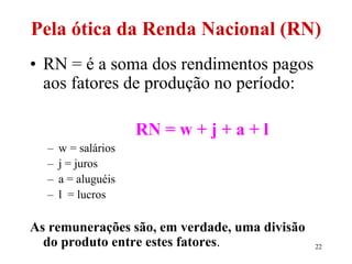 22
Pela ótica da Renda Nacional (RN)
• RN = é a soma dos rendimentos pagos
aos fatores de produção no período:
RN = w + j + a + l
– w = salários
– j = juros
– a = aluguéis
– l = lucros
As remunerações são, em verdade, uma divisão
do produto entre estes fatores.
 