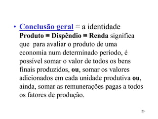23
• Conclusão geral = a identidade
Produto ≡ Dispêndio ≡ Renda significa
que para avaliar o produto de uma
economia num determinado período, é
possível somar o valor de todos os bens
finais produzidos, ou, somar os valores
adicionados em cada unidade produtiva ou,
ainda, somar as remunerações pagas a todos
os fatores de produção.
 