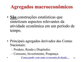 24
Agregados macroeconômicos
• São construções estatísticas que
sintetizam aspectos relevantes da
atividade econômica em um período de
tempo.
• Principais agregados derivados das Contas
Nacionais:
– Produto, Renda e Dispêndio;
– Consumo, Investimento, Poupança.
• Começando com uma economia fechada....
 