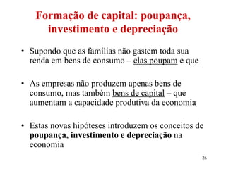 26
Formação de capital: poupança,
investimento e depreciação
• Supondo que as famílias não gastem toda sua
renda em bens de consumo – elas poupam e que
• As empresas não produzem apenas bens de
consumo, mas também bens de capital – que
aumentam a capacidade produtiva da economia
• Estas novas hipóteses introduzem os conceitos de
poupança, investimento e depreciação na
economia
 