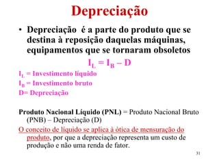 31
Depreciação
• Depreciação é a parte do produto que se
destina à reposição daquelas máquinas,
equipamentos que se tornaram obsoletos
IL = IB – D
IL = Investimento líquido
IB = Investimento bruto
D= Depreciação
Produto Nacional Líquido (PNL) = Produto Nacional Bruto
(PNB) – Depreciação (D)
O conceito de líquido se aplica à ótica de mensuração do
produto, por que a depreciação representa um custo de
produção e não uma renda de fator.
 