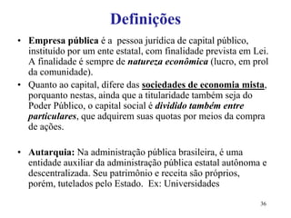 36
Definições
• Empresa pública é a pessoa jurídica de capital público,
instituído por um ente estatal, com finalidade prevista em Lei.
A finalidade é sempre de natureza econômica (lucro, em prol
da comunidade).
• Quanto ao capital, difere das sociedades de economia mista,
porquanto nestas, ainda que a titularidade também seja do
Poder Público, o capital social é dividido também entre
particulares, que adquirem suas quotas por meios da compra
de ações.
• Autarquia: Na administração pública brasileira, é uma
entidade auxiliar da administração pública estatal autônoma e
descentralizada. Seu patrimônio e receita são próprios,
porém, tutelados pelo Estado. Ex: Universidades
 
