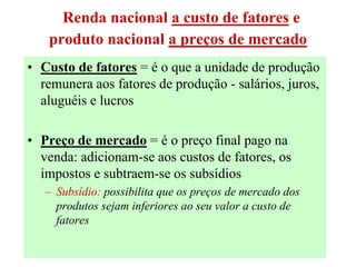 37
Renda nacional a custo de fatores e
produto nacional a preços de mercado
• Custo de fatores = é o que a unidade de produção
remunera aos fatores de produção - salários, juros,
aluguéis e lucros
• Preço de mercado = é o preço final pago na
venda: adicionam-se aos custos de fatores, os
impostos e subtraem-se os subsídios
– Subsídio: possibilita que os preços de mercado dos
produtos sejam inferiores ao seu valor a custo de
fatores
 