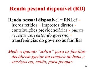 38
Renda pessoal disponível (RD)
Renda pessoal disponível = RNLcf –
lucros retidos – impostos diretos -
contribuições previdenciárias - outras
receitas correntes do governo +
transferências do governo às famílias
Mede o quanto “sobra” para as famílias
decidirem gastar na compra de bens e
serviços ou, então, para poupar.
 