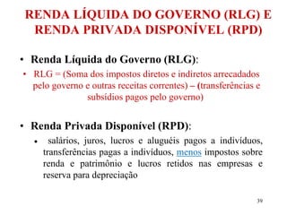 39
RENDA LÍQUIDA DO GOVERNO (RLG) E
RENDA PRIVADA DISPONÍVEL (RPD)
• Renda Líquida do Governo (RLG):
• RLG = (Soma dos impostos diretos e indiretos arrecadados
pelo governo e outras receitas correntes) – (transferências e
subsídios pagos pelo governo)
• Renda Privada Disponível (RPD):
 salários, juros, lucros e aluguéis pagos a indivíduos,
transferências pagas a indivíduos, menos impostos sobre
renda e patrimônio e lucros retidos nas empresas e
reserva para depreciação
 