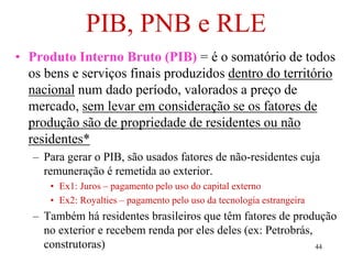 44
PIB, PNB e RLE
• Produto Interno Bruto (PIB) = é o somatório de todos
os bens e serviços finais produzidos dentro do território
nacional num dado período, valorados a preço de
mercado, sem levar em consideração se os fatores de
produção são de propriedade de residentes ou não
residentes*
– Para gerar o PIB, são usados fatores de não-residentes cuja
remuneração é remetida ao exterior.
• Ex1: Juros – pagamento pelo uso do capital externo
• Ex2: Royalties – pagamento pelo uso da tecnologia estrangeira
– Também há residentes brasileiros que têm fatores de produção
no exterior e recebem renda por eles deles (ex: Petrobrás,
construtoras)
 