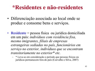 45
*Residentes e não-residentes
• Diferenciação associada ao local onde se
produz e consome bens e serviços.
• Residente = pessoa física ou jurídica domiciliada
em um país: indivíduos com residência fixa,
mesmo imigrantes, filiais de empresas
estrangeiras sediadas no país, funcionários em
serviço no exterior, indivíduos que se encontram
transitoriamente no exterior* etc.
– * Leva-se em consideração o período que pessoas físicas ou
jurídicas permanecem fora do país (Carvalho e Silva, 2007)
 