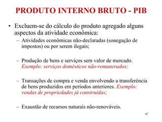 47
• Excluem-se do cálculo do produto agregado alguns
aspectos da atividade econômica:
– Atividades econômicas não-declaradas (sonegação de
impostos) ou por serem ilegais;
– Produção de bens e serviços sem valor de mercado.
Exemplo: serviços domésticos não-remunerados;
– Transações de compra e venda envolvendo a transferência
de bens produzidos em períodos anteriores. Exemplo:
vendas de propriedades já construídas;
– Exaustão de recursos naturais não-renováveis.
PRODUTO INTERNO BRUTO - PIB
 