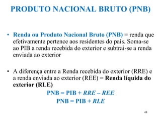 48
PRODUTO NACIONAL BRUTO (PNB)
• Renda ou Produto Nacional Bruto (PNB) = renda que
efetivamente pertence aos residentes do país. Soma-se
ao PIB a renda recebida do exterior e subtrai-se a renda
enviada ao exterior
• A diferença entre a Renda recebida do exterior (RRE) e
a renda enviada ao exterior (REE) = Renda líquida do
exterior (RLE)
PNB = PIB + RRE – REE
PNB = PIB + RLE
 