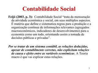 5
Contabilidade Social
Feijó (2003, p. 3): Contabilidade Social “trata da mensuração
da atividade econômica e social, em seus múltiplos aspectos.
É matéria que define e sistematiza regras para a produção e a
organização contínua de informações relevantes (agregados
macroeconômicos, indicadores de desenvolvimento) para a
economia como um todo, orientando assim a tomada de
decisões públicas e privadas”.
Por se tratar de um sistema contábil, as relações deduzidas,
apesar de contabilmente corretas, não explicitam relações
de causa e efeito entre as variáveis econômicas. A Teoria
macro é que vai explicar estas relações.
 