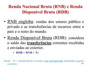 50
Renda Nacional Bruta (RNB) e Renda
Disponível Bruta (RDB)
• RNB engloba: rendas dos setores público e
privado e as transferências de recursos entre o
país e o resto do mundo.
• Renda Disponível Bruta (RDB): considera
o saldo das transferências correntes recebidas
e enviadas ao exterior.
• RDB = RNB + Tr
Sendo: Tr = transferências correntes, sem contrapartida, destinadas a gastos
correntes
 