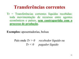 51
Transferências correntes
Tr = Transferências correntes líquidas recebidas:
toda movimentação de recursos entre agentes
econômicos e países, sem contrapartida com o
processo de produção.
Exemplos: aposentadorias, bolsas
País onde Tr > 0 recebedor líquido ou
Tr < 0 pagador líquido
 