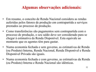 52
• Em resumo, o conceito de Renda Nacional considera as rendas
auferidas pelos fatores de produção em contrapartida a serviços
prestados ao processo de produção.
• Como transferências são pagamentos sem contrapartida com o
processo de produção, o seu saldo deve ser considerado para se
chegar à estimativa da Renda Disponível. Esta equivale ao
montante que os agentes têm para gastar.
• Numa economia fechada e sem governo, as estimativas de Renda
(ou Produto) Interna, Renda Nacional, Renda Disponível e Renda
Disponível Privada são iguais.
• Numa economia fechada e com governo, as estimativas da Renda
(ou Produto) Interna e Renda Nacional são idênticas.
Algumas observações adicionais:
 