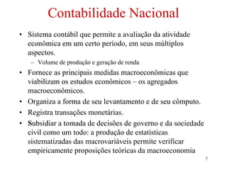 7
Contabilidade Nacional
• Sistema contábil que permite a avaliação da atividade
econômica em um certo período, em seus múltiplos
aspectos.
– Volume de produção e geração de renda
• Fornece as principais medidas macroeconômicas que
viabilizam os estudos econômicos – os agregados
macroeconômicos.
• Organiza a forma de seu levantamento e de seu cômputo.
• Registra transações monetárias.
• Subsidiar a tomada de decisões de governo e da sociedade
civil como um todo: a produção de estatísticas
sistematizadas das macrovariáveis permite verificar
empiricamente proposições teóricas da macroeconomia
 