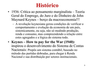 9
Histórico
• 1936: Crítica ao pensamento marginalista – Teoria
Geral do Emprego, do Juro e do Dinheiro de John
Maynard Keynes – berço da macroeconomia!!!
– A revolução keynesiana gerou condições de verificar o
comportamento e evolução da economia de um país,
sistemicamente, ou seja, não só medindo produção,
renda e consumo, mas compreendendo a relação entre
estes agregados e a lógica do sistema todo.
• Keynes – How to pay for the War (1940):
inspirou o desenvolvimento do Sistema de Contas
Nacionais: Propôs um sistema contábil, baseado no
método das partidas dobradas, para chegar à Renda
Nacional e sua distribuição por setores institucionais.
 