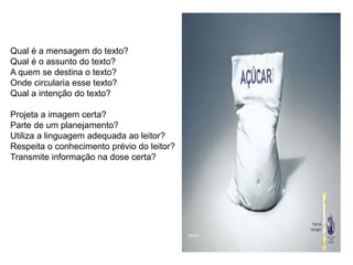 Qual é a mensagem do texto?
Qual é o assunto do texto?
A quem se destina o texto?
Onde circularia esse texto?
Qual a intenção do texto?
Projeta a imagem certa?
Parte de um planejamento?
Utiliza a linguagem adequada ao leitor?
Respeita o conhecimento prévio do leitor?
Transmite informação na dose certa?
 