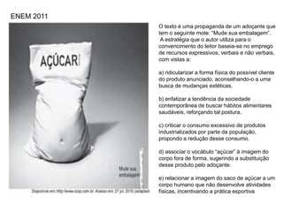 O texto é uma propaganda de um adoçante que
tem o seguinte mote: “Mude sua embalagem”.
A estratégia que o autor utiliza para o
convencimento do leitor baseia-se no emprego
de recursos expressivos, verbais e não verbais,
com vistas a:
a) ridicularizar a forma física do possível cliente
do produto anunciado, aconselhando-o a uma
busca de mudanças estéticas.
b) enfatizar a tendência da sociedade
contemporânea de buscar hábitos alimentares
saudáveis, reforçando tal postura.
c) criticar o consumo excessivo de produtos
industrializados por parte da população,
propondo a redução desse consumo.
d) associar o vocábulo “açúcar” à imagem do
corpo fora de forma, sugerindo a substituição
desse produto pelo adoçante.
e) relacionar a imagem do saco de açúcar a um
corpo humano que não desenvolve atividades
físicas, incentivando a prática esportiva
ENEM 2011
 