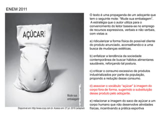 O texto é uma propaganda de um adoçante que
tem o seguinte mote: “Mude sua embalagem”.
A estratégia que o autor utiliza para o
convencimento do leitor baseia-se no emprego
de recursos expressivos, verbais e não verbais,
com vistas a:
a) ridicularizar a forma física do possível cliente
do produto anunciado, aconselhando-o a uma
busca de mudanças estéticas.
b) enfatizar a tendência da sociedade
contemporânea de buscar hábitos alimentares
saudáveis, reforçando tal postura.
c) criticar o consumo excessivo de produtos
industrializados por parte da população,
propondo a redução desse consumo.
d) associar o vocábulo “açúcar” à imagem do
corpo fora de forma, sugerindo a substituição
desse produto pelo adoçante.
e) relacionar a imagem do saco de açúcar a um
corpo humano que não desenvolve atividades
físicas, incentivando a prática esportiva
ENEM 2011
 