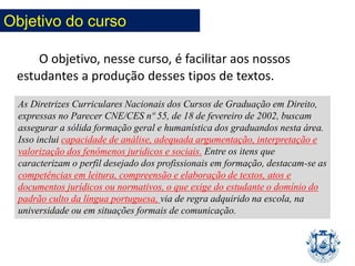 O objetivo, nesse curso, é facilitar aos nossos
estudantes a produção desses tipos de textos.
As Diretrizes Curriculares Nacionais dos Cursos de Graduação em Direito,
expressas no Parecer CNE/CES nº 55, de 18 de fevereiro de 2002, buscam
assegurar a sólida formação geral e humanística dos graduandos nesta área.
Isso inclui capacidade de análise, adequada argumentação, interpretação e
valorização dos fenômenos jurídicos e sociais. Entre os itens que
caracterizam o perfil desejado dos profissionais em formação, destacam-se as
competências em leitura, compreensão e elaboração de textos, atos e
documentos jurídicos ou normativos, o que exige do estudante o domínio do
padrão culto da língua portuguesa, via de regra adquirido na escola, na
universidade ou em situações formais de comunicação.
Objetivo do curso
 