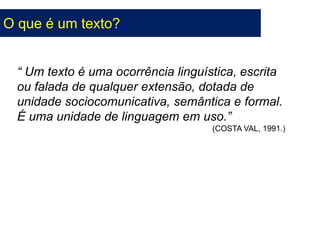 O que é um texto?
“ Um texto é uma ocorrência linguística, escrita
ou falada de qualquer extensão, dotada de
unidade sociocomunicativa, semântica e formal.
É uma unidade de linguagem em uso.”
(COSTA VAL, 1991.)
 