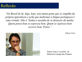 “No Brasil de hj, digo, hoje, tem muita gente que se orgulha da
própria ignorância e acha que maltratar a língua portuguesa é
uma virtude. Não é. Tenha a ousadia de se destacar da média.
Quem pensa bem se expressa bem. Quem se expressa bem
escreve bem. Pense.”
Edson Aran
Edson Aran é o escritor de
Delacroix Escapa das Chamas
Reflexão
 