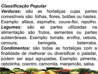 Classificação Popular
Verduras: são as hortaliças cujas partes
comestíveis são: folhas, flores, botões ou hastes.
Exemplo: alface, espinafre, couve-flor, repolho.
Legumes: são as partes utilizadas na
alimentação são frutos, sementes ou partes
subterrâneas. Exemplo: tomate, ervilha, cebola,
cenoura, beringela, beterraba.
Condimentos: são todas as hortaliças com a
finalidade de melhorar ou diversificar o paladar,
podem ser aqui agrupadas. Exemplo: pimenta,
cebolinha, coentro, camomila, manjericão, salsa.
 
