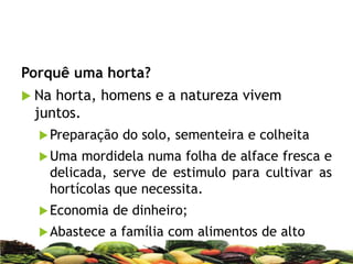 Porquê uma horta?
 Na horta, homens e a natureza vivem
juntos.
Preparação do solo, sementeira e colheita
Uma mordidela numa folha de alface fresca e
delicada, serve de estimulo para cultivar as
hortícolas que necessita.
Economia de dinheiro;
Abastece a família com alimentos de alto
valor nutritivo e de óptimo sabor;
 