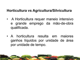 Horticultura vs Agricultura/Silvicultura
• A Horticultura requer maneio intensivo
e grande emprego da mão-de-obra
qualificada.
• A horticultura resulta em maiores
ganhos líquidos por unidade de área
por unidade de tempo.
 