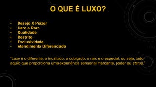 O QUE É LUXO?
• Desejo X Prazer
• Caro e Raro
• Qualidade
• Restrito
• Exclusividade
• Atendimento Diferenciado
“Luxo é o diferente, o inusitado, o cobiçado, o raro e o especial, ou seja, tudo
aquilo que proporciona uma experiência sensorial marcante, poder ou status.”
 