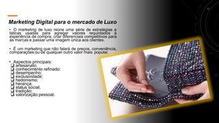 Marketing Digital para o mercado de Luxo
• O marketing de luxo reúne uma série de estratégias e
táticas usadas para agregar valores requintados à
experiência de compra, criar diferenciais competitivos para
as marcas e passar uma imagem única aos clientes.
• É um marketing que não falará de preços, conveniência,
comparações ou de qualquer outro valor mais popular.
• Aspectos principais:
❑ artesanato;
❑ conhecimento refinado;
❑ desempenho;
❑ exclusividade;
❑ hedonismo;
❑ herança;
❑ status social;
❑ tradição;
❑ valorização pessoal.
 