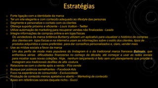 o Forte ligação com a identidade da marca
o Ter um site elegante e com conteúdo adequado ao lifestyle das personas
o Segmente e personalize o contato com os clientes
o Ofereça suporte próximo e eficiente - Louis Vuitton - Twitter
o Utilize automação de marketing para recuperar vendas não finalizadas - Leads
o Integre informações de compras online e em lojas físicas
Os vendedores da marca britânica Burberry utilizam um aplicativo para visualizar o histórico de compras
dos clientes em lojas físicas e na internet e usam as informações sobre o estilo dos clientes, tipos de
produtos adquiridos e cores preferidas para dar conselhos personalizados e, claro, vender mais.
o Use as mídias sociais a favor da marca
Um dos perfis de moda mais populares do Instagram é o da tradicional marca francesa Balmain, que
enfrentava sérias dificuldades financeiras no começo da década, até começar a usar as redes sociais
para mostrar suas novas coleções. Hoje, nenhum lançamento é feito sem um planejamento que priorize o
Instagram aos tradicionais desfiles de alta costura.
o Relacione-se com o cliente após a venda - Pós-venda
o Busque por públicos semelhantes - FacebookAds
o Foco na experiência do consumidor - Exclusividade
o Produção de conteúdo menos apelativo e aberto – Marketing de conteúdo
o Apoio em referências sociais daquele nicho - Gucci
Estratégias
 