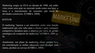 Marketing surgiu no EUA na década de 1940, até então
visto como uma ação no mercado tendo como sua base, a
troca e a maximização do consumo, por meio de
atividades comerciais. (COBRA, 2009).
KOTLER
O marketing “passou a ser entendido como uma função
empresarial que cria valor para o cliente e gera vantagem
competitiva duradora para a empresa por meio da gestão
estratégica do composto de marketing” (COBRA, 2009, p.
4).
Atualmente, um plano de marketing eficaz sempre leva
em consideração as mídias adequadas para divulgar uma
marca, produto ou serviço (COBRA, 2009).
 
