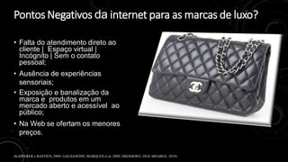 Pontos Negativos da internet para as marcas de luxo?
• Falta do atendimento direto ao
cliente | Espaço virtual |
Incógnito | Sem o contato
pessoal;
• Ausência de experiências
sensoriais;
• Exposição e banalização da
marca e produtos em um
mercado aberto e acessível ao
público;
• Na Web se ofertam os menores
preços.
(KAPFERER e BASTIEN, 2009; GALHANONE, MARQUES et al. 2009; OKONKWO, 2010; MOARES, 2019)
 